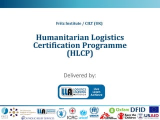 Humanitarian Logistics Certification programme
Delivered by:
Humanitarian Logistics
Certification Programme
(HLCP)
Fritz Institute / CILT (UK)
 