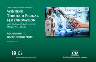 CII 16th Manufacturing Summit 2017
Winning
Through Frugal
I4.0 Innovation
WAY FORWARD FOR INDIAN
MANUFACTURING
Addendum to
Background Note
November 2017
Confederation of Indian Industry
 