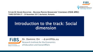 Introduction to the track: Social
dimension
Dr. Dominic Orr - d.orr@fibs.eu
FUTURE OF HIGHER EDUCATION - BOLOGNA PROCESS RESEARCHERS’ CONFERENCE (FOHE-BPRC)
THIRD EDITION 27 – 29 November 2017, Bucharest, Romania
 