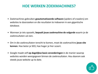 • Zoekmachines gebruiken geautomatiseerde software (spiders of crawlers) om
websites te doorzoeken en die resultaten te indexeren in een gigantische
database.
• Wanneer je iets opzoekt, bepaalt jouw zoekmachine de volgorde waarin je de
zoekresultaten zal zien.
• Om in die zoekresultaten terecht te komen, moet de zoekmachine jouw site
kennen. Hoe beter je SEO, hoe hoger je hier scoort.
• Google maakt zelf op dagelijkse basis veranderingen in de manier waarop
websites worden weergegeven binnen de zoekresultaten. Hou daarom ook
steeds jouw website up to date.
HOE WERKEN ZOEKMACHINES?
 