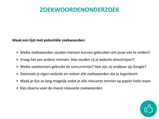 Maak een lijst met potentiële zoekwoorden:
• Welke zoekwoorden zouden mensen kunnen gebruiken om jouw site te vinden?
• Vraag het aan andere mensen. Hoe zouden zij je website omschrijven?
• Welke zoektermen gebruikt de concurrentie? Hoe zijn zij vindbaar op Google?
• Doorzoek je eigen website en noteer alle zoekwoorden die je tegenkomt
• Maak je lijst zo lang mogelijk zodat je alle relevante termen op papier hebt staan
• Kies daarna voor de meest relevante zoekwoorden
ZOEKWOORDENONDERZOEK
 