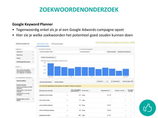 Google Keyword Planner
• Tegenwoordig enkel als je al een Google Adwords-campagne opzet
• Hier zie je welke zoekwoorden het potentieel goed zouden kunnen doen
ZOEKWOORDENONDERZOEK
 