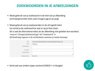 • Maak gebruik van je zoekwoord in de titel van je afbeelding
(vermijd generieke titels zoals image1.jpg en pc.png)
• Maak gebruik van je zoekwoorden in de alt tag/alt tekst
(zo vertel je de zoekmachine wat er op je foto staat -
dit is ook de alternatieve tekst als de afbeelding niet geladen kan worden)
<img src=“/images/zoekwoord.jpg” alt=“zoekwoord” />
Of handmatig ingeven in de rechterkolom wanneer je media toevoegt
• Denk ook aan andere types content (VIDEO! > in Google)
ZOEKWOORDEN IN JE AFBEELDINGEN
 