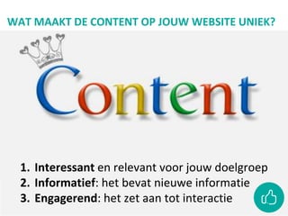 WAT MAAKT DE CONTENT OP JOUW WEBSITE UNIEK?
1. Interessant en relevant voor jouw doelgroep
2. Informatief: het bevat nieuwe informatie
3. Engagerend: het zet aan tot interactie
 