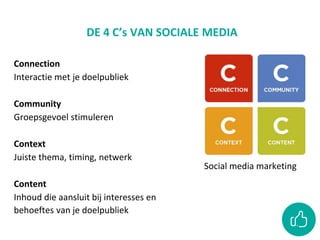 DE 4 C’s VAN SOCIALE MEDIA
Social media marketing
Connection
Interactie met je doelpubliek
Community
Groepsgevoel stimuleren
Context
Juiste thema, timing, netwerk
Content
Inhoud die aansluit bij interesses en
behoeftes van je doelpubliek
 