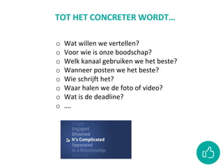 o Wat willen we vertellen?
o Voor wie is onze boodschap?
o Welk kanaal gebruiken we het beste?
o Wanneer posten we het beste?
o Wie schrijft het?
o Waar halen we de foto of video?
o Wat is de deadline?
o ….
TOT HET CONCRETER WORDT…
 