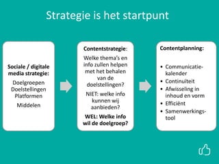 Sociale / digitale
media strategie:
Doelgroepen
Doelstellingen
Platformen
Middelen
Contentstrategie:
Welke thema’s en
info zullen helpen
met het behalen
van de
doelstellingen?
NIET: welke info
kunnen wij
aanbieden?
WEL: Welke info
wil de doelgroep?
Contentplanning:
• Communicatie-
kalender
• Continuïteit
• Afwisseling in
inhoud en vorm
• Efficiënt
• Samenwerkings-
tool
Strategie is het startpunt
 