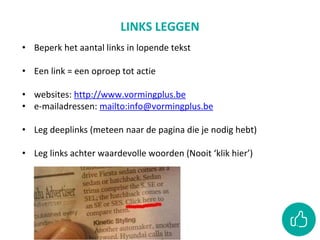 LINKS LEGGEN
• Beperk het aantal links in lopende tekst
• Een link = een oproep tot actie
• websites: http://www.vormingplus.be
• e-mailadressen: mailto:info@vormingplus.be
• Leg deeplinks (meteen naar de pagina die je nodig hebt)
• Leg links achter waardevolle woorden (Nooit ‘klik hier’)
 