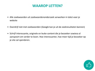 • Alle zoekwoorden uit zoekwoordenonderzoek verwerken in tekst voor je
website
• Overdrijf niet met zoekwoorden (Google kan je uit de zoekresultaten bannen)
• Schrijf interessante, originele en leuke content die je bezoeker sowieso al
aanspoort om verder te lezen. Hoe interessanter, hoe meer tijd je bezoeker op
je site zal spenderen.
WAAROP LETTEN?
 