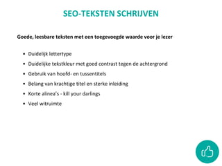 Goede, leesbare teksten met een toegevoegde waarde voor je lezer
• Duidelijk lettertype
• Duidelijke tekstkleur met goed contrast tegen de achtergrond
• Gebruik van hoofd- en tussentitels
• Belang van krachtige titel en sterke inleiding
• Korte alinea’s - kill your darlings
• Veel witruimte
SEO-TEKSTEN SCHRIJVEN
 