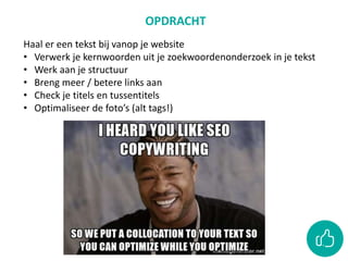 OPDRACHT
Haal er een tekst bij vanop je website
• Verwerk je kernwoorden uit je zoekwoordenonderzoek in je tekst
• Werk aan je structuur
• Breng meer / betere links aan
• Check je titels en tussentitels
• Optimaliseer de foto’s (alt tags!)
 
