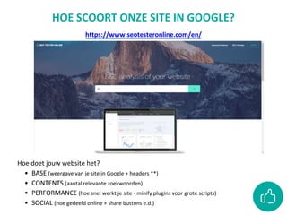 HOE SCOORT ONZE SITE IN GOOGLE?
https://www.seotesteronline.com/en/
Hoe doet jouw website het?
• BASE (weergave van je site in Google + headers **)
• CONTENTS (aantal relevante zoekwoorden)
• PERFORMANCE (hoe snel werkt je site - minify plugins voor grote scripts)
• SOCIAL (hoe gedeeld online + share buttons e.d.)
 