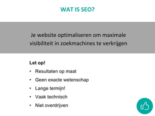 WAT IS SEO?
Je website optimaliseren om maximale
visibiliteit in zoekmachines te verkrijgen
Let op!
• Resultaten op maat
• Geen exacte wetenschap
• Lange termijn!
• Vaak technisch
• Niet overdrijven
 