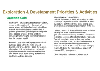 Orogenic Gold
• Rushworth – Stacked fault hosted reef system,
mined to 50m depth only – Narrow, multi-
ounce shoots within the fault reefs mined from
surface within a broader stockwork zone of
parallel quartz veins (unknow grade) - requires
close spaced targeted drilling and bulk
sampling (trial mining) to estimate grade and
test the geology model.
• Empress Lode Gold – Multiple narrow silica /
sulphide lodes within the multi-phased
Banimboola Granodiorite – lodes show zones
of enriched gold mineralisation. Lodes not
systematically tested by modern exploration
and require shoot scale drilling to establish
continuity and size potential.
• Mountain View – Larger Mining
License (MIN006619) under application​ to reach
optimal pit depth and build on the resource base
by resource definition drilling along strong gold /
arsenic soil anomalies along some 2km of the line.
• Fairleys Project RL application submitted to further
develop the shear hosted disseminated
gold mineralisation already identified. Similarities
to shallow sections of the Kirkland Lake Fosterville
Deposit have been noted and require further
testing – Limited drilling to date has only tested a
small section of the extensive geochemical
anomalies defined. Resource definition drilling is
required to build the resource base as part of
planned PFS development.
• Other Prospects – Onslow / Onslow South
Exploration & Development Priorities & Activities
 