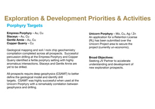 Porphyry Targets
Empress Porphyry – Au, Cu
Staceys – Au, Cu
Gentle Annie – Au, Cu
Copper Quarry – Cu
Geological mapping and soil / rock chip geochemistry
compilation completed across all prospects. Successful
percussion drilling at the Empress Porphyry and Copper
Quarry identified a fertile porphyry setting with highly
anomalous intersections. Staceys and Gentle Annie are
yet to be drilled.
All prospects require deep geophysics (CSAMT) to better
define the geological model and identify drill
targets. CSAMT was highly successful when used at the
Unicorn Porphyry with a remarkably correlation between
geophysics and drilling.
Unicorn Porphyry – Mo, Cu, Ag / Zn
An application for a Retention License
(RL) has been submitted over the
Unicorn Project area to secure the
project (currently un-economic).
Broad Objectives:​
Seeking JV Partner to accelerate
understanding and development of
new exploration prospects.
Exploration & Development Priorities & Activities
 