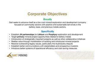 Corporate Objectives
Specifically
• Establish JV partnerships for Lithium and Porphyry exploration and development
• Target primary mineral project opportunities related to battery metals
• Introduction of strategically important projects as well as other collaborative initiatives
• Realise value through monetisation of existing and introduced mineral projects
• Resolve outstanding legacy issues, particularly the AusIndustry dispute
• Establish better communications with stakeholders and prospective investors
• Introduce better systems of operational efficiency and cost saving measures
Broadly
Dart seeks to advance itself as a low cost mineral exploration and development company
focused on commodity sectors with positive and sustainable tail-winds in the
battery, base, and precious metals sectors.
 