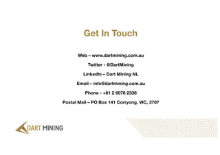 Get In Touch
Web – www.dartmining.com.au
Twitter - @DartMining
LinkedIn – Dart Mining NL
Email – info@dartmining.com.au
Phone - +61 2 6076 2336
Postal Mail – PO Box 141 Corryong, VIC, 3707
 