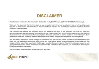 The information contained in this document is disclosed to you by Dart Mining NL (ACN 119 904 880) (the "Company").
Nothing in this document shall form the basis of any contract or commitment, or constitutes investment, financial product,
legal, tax or other advice. The information in this document does not take into account your investment objectives, financial
situation or particular needs.
The Company has prepared this document and is not aware of any errors in this document, but does not make any
recommendations or warranty, express or implied concerning the accuracy of any forward looking statements or the likelihood
of achievement or reasonableness of any assumptions, forecasts, prospects or returns contained in the information. Such
assumptions, forecasts, prospects or returns are by their nature subject to significant uncertainties and contingencies.
This document is intended to provide background information only and does not purport to make any recommendation upon
which you may reasonably rely without taking further and more specific advice. Potential investors should make their own
decision whether to purchase any share in the Company based on their own enquiries. Potential investors are advised to seek
appropriate independent advice, if necessary, to determine the suitability of the investment. An investment in the Company
should be considered speculative.
This document is not a prospectus or other disclosure document.
DISCLAIMER
 