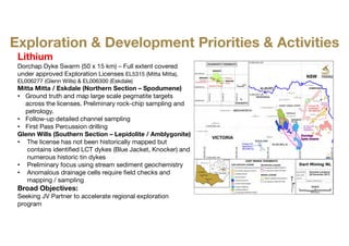 Lithium
Dorchap Dyke Swarm (50 x 15 km) – Full extent covered
under approved Exploration Licenses EL5315 (Mitta Mitta),
EL006277 (Glenn Wills) & EL006300 (Eskdale)
Mitta Mitta / Eskdale (Northern Section – Spodumene)
• Ground truth and map large scale pegmatite targets
across the licenses. Preliminary rock-chip sampling and
petrology.
• Follow-up detailed channel sampling
• First Pass Percussion drilling
Glenn Wills (Southern Section – Lepidolite / Amblygonite)
• The license has not been historically mapped but
contains identified LCT dykes (Blue Jacket, Knocker) and
numerous historic tin dykes
• Preliminary focus using stream sediment geochemistry
• Anomalous drainage cells require field checks and
mapping / sampling
Broad Objectives:
Seeking JV Partner to accelerate regional exploration
program
Exploration & Development Priorities & Activities
 