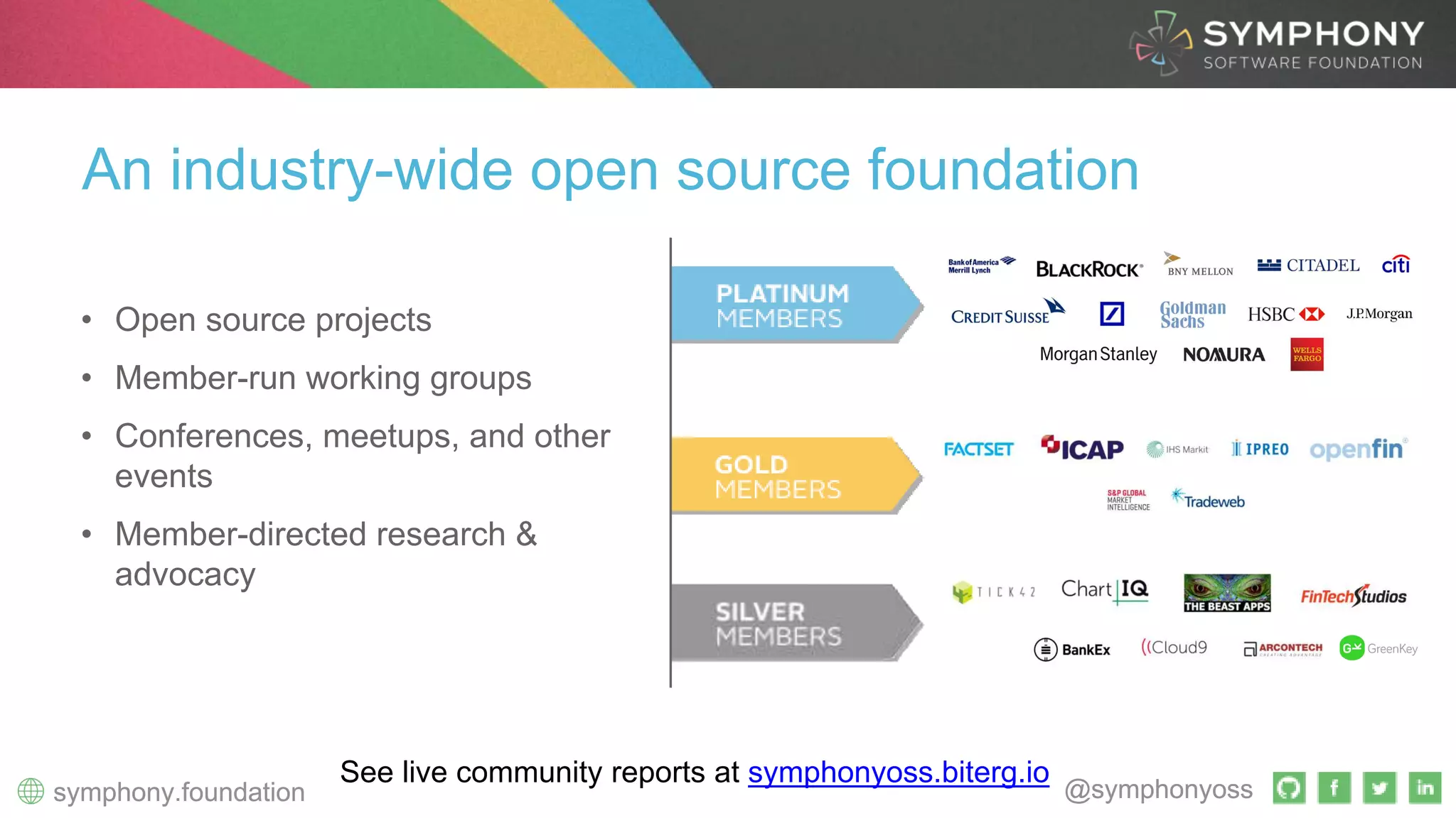 ~60 Open Source Repos
300+ Contributors
4 Working Groups
27 Member Organizations
2 Individual Members
@symphonyosssymphony.foundation
4 Working Groups
27 Member Orgaizations
@symphonyosssymphony.foundation
An industry-wide open source foundation
See live community reports at symphonyoss.biterg.io
• Open source projects
• Member-run working groups
• Conferences, meetups, and other
events
• Member-directed research &
advocacy
 