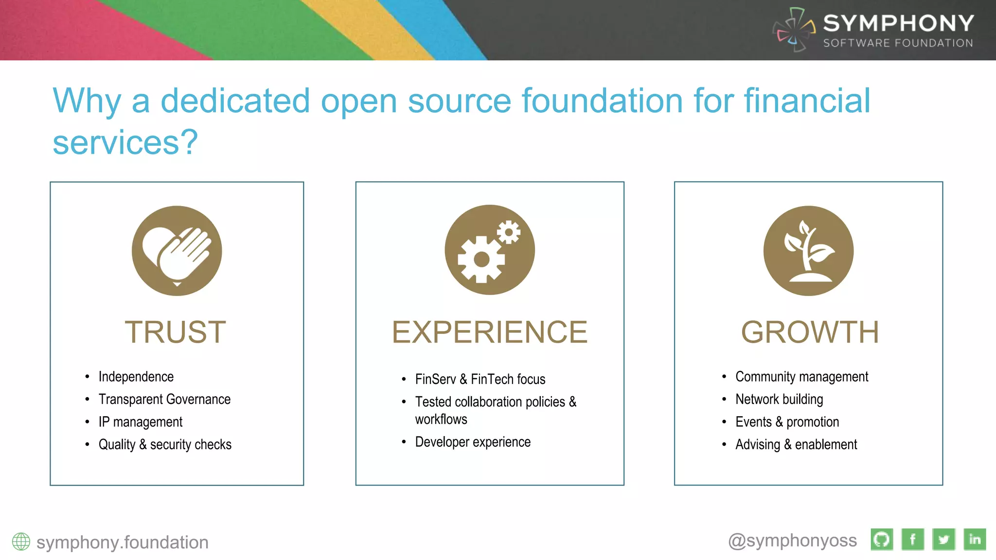 @symphonyosssymphony.foundation @symphonyosssymphony.foundation
• Independence
• Transparent Governance
• IP management
• Quality & security checks
TRUST GROWTHEXPERIENCE
Why a dedicated open source foundation for financial
services?
• FinServ & FinTech focus
• Tested collaboration policies &
workflows
• Developer experience
• Community management
• Network building
• Events & promotion
• Advising & enablement
 