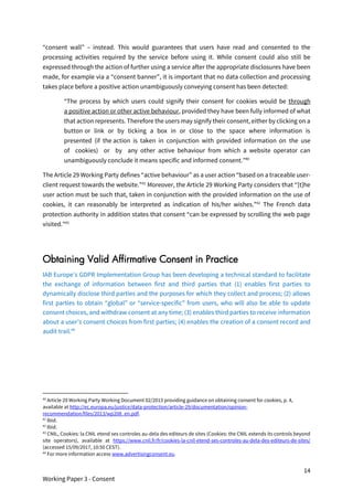 14
Working Paper 3 - Consent
“consent wall” – instead. This would guarantees that users have read and consented to the
processing activities required by the service before using it. While consent could also still be
expressed through the action of further using a service after the appropriate disclosures have been
made, for example via a “consent banner”, it is important that no data collection and processing
takes place before a positive action unambiguously conveying consent has been detected:
“The process by which users could signify their consent for cookies would be through
a positive action or other active behaviour, provided they have been fully informed of what
that action represents. Therefore the users may signify their consent, either by clicking on a
button or link or by ticking a box in or close to the space where information is
presented (if the action is taken in conjunction with provided information on the use
of cookies) or by any other active behaviour from which a website operator can
unambiguously conclude it means specific and informed consent.”40
The Article 29 Working Party defines “active behaviour” as a user action “based on a traceable user-
client request towards the website.”41
Moreover, the Article 29 Working Party considers that “[t]he
user action must be such that, taken in conjunction with the provided information on the use of
cookies, it can reasonably be interpreted as indication of his/her wishes.”42
The French data
protection authority in addition states that consent “can be expressed by scrolling the web page
visited.”43
Obtaining Valid Affirmative Consent in Practice
IAB Europe’s GDPR Implementation Group has been developing a technical standard to facilitate
the exchange of information between first and third parties that (1) enables first parties to
dynamically disclose third parties and the purposes for which they collect and process; (2) allows
first parties to obtain “global” or “service-specific” from users, who will also be able to update
consent choices, and withdraw consent at any time; (3) enables third parties to receive information
about a user’s consent choices from first parties; (4) enables the creation of a consent record and
audit trail.44
40
Article 29 Working Party Working Document 02/2013 providing guidance on obtaining consent for cookies, p. 4,
available at http://ec.europa.eu/justice/data-protection/article-29/documentation/opinion-
recommendation/files/2013/wp208_en.pdf.
41
Ibid.
42
Ibid.
43
CNIL, Cookies: la CNIL etend ses controles au-dela des editeurs de sites (Cookies: the CNIL extends its controls beyond
site operators), available at https://www.cnil.fr/fr/cookies-la-cnil-etend-ses-controles-au-dela-des-editeurs-de-sites/
(accessed 15/09/2017, 10:50 CEST).
44
For more information access www.advertisingconsent.eu.
 