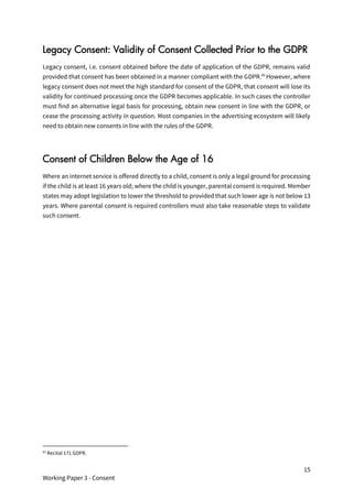 15
Working Paper 3 - Consent
Legacy Consent: Validity of Consent Collected Prior to the GDPR
Legacy consent, i.e. consent obtained before the date of application of the GDPR, remains valid
provided that consent has been obtained in a manner compliant with the GDPR.45
However, where
legacy consent does not meet the high standard for consent of the GDPR, that consent will lose its
validity for continued processing once the GDPR becomes applicable. In such cases the controller
must find an alternative legal basis for processing, obtain new consent in line with the GDPR, or
cease the processing activity in question. Most companies in the advertising ecosystem will likely
need to obtain new consents in line with the rules of the GDPR.
Consent of Children Below the Age of 16
Where an internet service is offered directly to a child, consent is only a legal ground for processing
if the child is at least 16 years old; where the child is younger, parental consent is required. Member
states may adopt legislation to lower the threshold to provided that such lower age is not below 13
years. Where parental consent is required controllers must also take reasonable steps to validate
such consent.
45
Recital 171 GDPR.
 