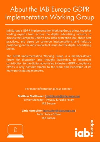 IAB Europe’s GDPR Implementation Working Group brings together
leading experts from across the digital advertising industry to
discuss the European Union’s new data protection law, share best
practices, and agree on common interpretations and industry
positioning on the most important issues for the digital advertising
sector.
The GDPR Implementation Working Group is a member-driven
forum for discussion and thought leadership, its important
contribution to the digital advertising industry’s GDPR compliance
efforts is only possible thanks to the work and leadership of its
many participating members.
For more information please contact:
Matthias Matthiesen (matthiesen@iabeurope.eu)
Senior Manager – Privacy & Public Policy
IAB Europe
Chris Hartsuiker (hartsuiker@iabeurope.eu)
Public Policy Officer
IAB Europe
About the IAB Europe GDPR
Implementation Working Group
 