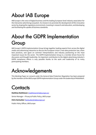 About IAB Europe
IAB Europe is the voice of digital business and the leading European-level industry association for
the interactive advertising ecosystem. Its mission is to promote the development of this innovative
sector by shaping the regulatory environment, investing in research and education, and developing
and facilitating the uptake of business standards.
About the GDPR Implementation
Group
IAB Europe’s GDPR Implementation Group brings together leading experts from across the digital
media and advertising industries to discuss the European Union’s new data protection law, share
best practices, and agree on common interpretations and industry positioning on the most
important issues for the sector. The GDPR Implementation Group is a member-driven forum for
discussion and thought leadership. Its important contribution to the digital advertising industry’s
GDPR compliance efforts is only possible thanks to the work and leadership of its many
participating members.
Acknowledgements
This Working Paper on consent under the General Data Protection Regulation has been prepared
by the members of the IABEurope GDPR Implementation Group under the leadership of MediaMath.
Contacts
Matthias Matthiesen (matthiesen@iabeurope.eu)
Senior Manager – Privacy & Public Policy, IAB Europe
Chris Hartsuiker (hartsuiker@iabeurope.eu)
Public Policy Officer, IAB Europe
 
