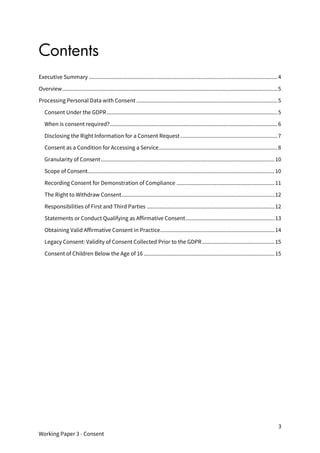 3
Working Paper 3 - Consent
Contents
Executive Summary ...............................................................................................................................4
Overview.................................................................................................................................................5
Processing Personal Data with Consent ...............................................................................................5
Consent Under the GDPR...................................................................................................................5
When is consent required?.................................................................................................................6
Disclosing the Right Information for a Consent Request .................................................................7
Consent as a Condition for Accessing a Service................................................................................8
Granularity of Consent.....................................................................................................................10
Scope of Consent..............................................................................................................................10
Recording Consent for Demonstration of Compliance ..................................................................11
The Right to Withdraw Consent.......................................................................................................12
Responsibilities of First and Third Parties ......................................................................................12
Statements or Conduct Qualifying as Affirmative Consent............................................................13
Obtaining Valid Affirmative Consent in Practice.............................................................................14
Legacy Consent: Validity of Consent Collected Prior to the GDPR.................................................15
Consent of Children Below the Age of 16 ........................................................................................15
 