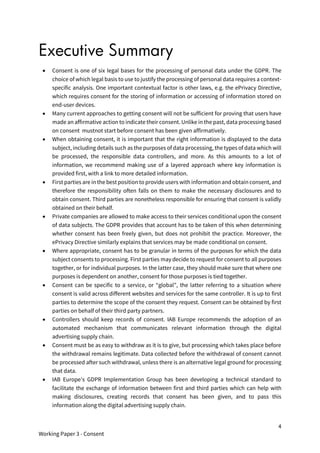 4
Working Paper 3 - Consent
Executive Summary
• Consent is one of six legal bases for the processing of personal data under the GDPR. The
choice of which legal basis to use to justify the processing of personal data requires a context-
specific analysis. One important contextual factor is other laws, e.g. the ePrivacy Directive,
which requires consent for the storing of information or accessing of information stored on
end-user devices.
• Many current approaches to getting consent will not be sufficient for proving that users have
made an affirmative action to indicate their consent. Unlike in the past, data processing based
on consent mustnot start before consent has been given affirmatively.
• When obtaining consent, it is important that the right information is displayed to the data
subject, including details such as the purposes of data processing, the types of data which will
be processed, the responsible data controllers, and more. As this amounts to a lot of
information, we recommend making use of a layered approach where key information is
provided first, with a link to more detailed information.
• First parties are in the best position to provide users with information and obtain consent, and
therefore the responsibility often falls on them to make the necessary disclosures and to
obtain consent. Third parties are nonetheless responsible for ensuring that consent is validly
obtained on their behalf.
• Private companies are allowed to make access to their services conditional upon the consent
of data subjects. The GDPR provides that account has to be taken of this when determining
whether consent has been freely given, but does not prohibit the practice. Moreover, the
ePrivacy Directive similarly explains that services may be made conditional on consent.
• Where appropriate, consent has to be granular in terms of the purposes for which the data
subject consents to processing. First parties may decide to request for consent to all purposes
together, or for individual purposes. In the latter case, they should make sure that where one
purposes is dependent on another, consent for those purposes is tied together.
• Consent can be specific to a service, or “global”, the latter referring to a situation where
consent is valid across different websites and services for the same controller. It is up to first
parties to determine the scope of the consent they request. Consent can be obtained by first
parties on behalf of their third party partners.
• Controllers should keep records of consent. IAB Europe recommends the adoption of an
automated mechanism that communicates relevant information through the digital
advertising supply chain.
• Consent must be as easy to withdraw as it is to give, but processing which takes place before
the withdrawal remains legitimate. Data collected before the withdrawal of consent cannot
be processed after such withdrawal, unless there is an alternative legal ground for processing
that data.
• IAB Europe’s GDPR Implementation Group has been developing a technical standard to
facilitate the exchange of information between first and third parties which can help with
making disclosures, creating records that consent has been given, and to pass this
information along the digital advertising supply chain.
 
