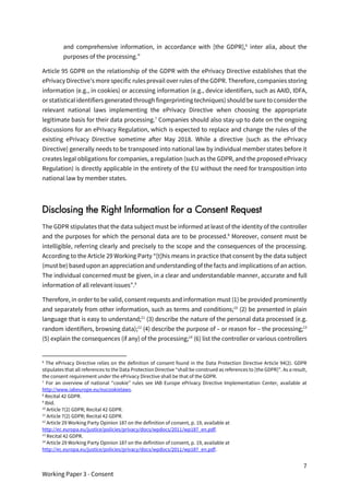7
Working Paper 3 - Consent
and comprehensive information, in accordance with [the GDPR],6
inter alia, about the
purposes of the processing.”
Article 95 GDPR on the relationship of the GDPR with the ePrivacy Directive establishes that the
ePrivacy Directive’s more specific rules prevail over rules of the GDPR. Therefore, companies storing
information (e.g., in cookies) or accessing information (e.g., device identifiers, such as AAID, IDFA,
or statisticalidentifiers generated through fingerprinting techniques) should besure to consider the
relevant national laws implementing the ePrivacy Directive when choosing the appropriate
legitimate basis for their data processing.7
Companies should also stay up to date on the ongoing
discussions for an ePrivacy Regulation, which is expected to replace and change the rules of the
existing ePrivacy Directive sometime after May 2018. While a directive (such as the ePrivacy
Directive) generally needs to be transposed into national law by individual member states before it
creates legal obligations for companies, a regulation (such as the GDPR, and the proposed ePrivacy
Regulation) is directly applicable in the entirety of the EU without the need for transposition into
national law by member states.
Disclosing the Right Information for a Consent Request
The GDPR stipulates that the data subject must be informed at least of the identity of the controller
and the purposes for which the personal data are to be processed.8
Moreover, consent must be
intelligible, referring clearly and precisely to the scope and the consequences of the processing.
According to the Article 29 Working Party “[t]his means in practice that consent by the data subject
(must be) based upon an appreciation and understanding of the facts and implications of an action.
The individual concerned must be given, in a clear and understandable manner, accurate and full
information of all relevant issues”.9
Therefore, in order to be valid, consent requests and information must (1) be provided prominently
and separately from other information, such as terms and conditions;10
(2) be presented in plain
language that is easy to understand;11
(3) describe the nature of the personal data processed (e.g.
random identifiers, browsing data);12
(4) describe the purpose of – or reason for – the processing;13
(5) explain the consequences (if any) of the processing;14
(6) list the controller or various controllers
6
The ePrivacy Directive relies on the definition of consent found in the Data Protection Directive Article 94(2). GDPR
stipulates that all references to the Data Protection Directive “shall be construed as references to [the GDPR]”. As a result,
the consent requirement under the ePrivacy Directive shall be that of the GDPR.
7
For an overview of national “cookie” rules see IAB Europe ePrivacy Directive Implementation Center, available at
http://www.iabeurope.eu/eucookielaws.
8
Recital 42 GDPR.
9
Ibid.
10
Article 7(2) GDPR; Recital 42 GDPR.
11
Article 7(2) GDPR; Recital 42 GDPR.
12
Article 29 Working Party Opinion 187 on the definition of consent, p. 19, available at
http://ec.europa.eu/justice/policies/privacy/docs/wpdocs/2011/wp187_en.pdf.
13
Recital 42 GDPR.
14
Article 29 Working Party Opinion 187 on the definition of consent, p. 19, available at
http://ec.europa.eu/justice/policies/privacy/docs/wpdocs/2011/wp187_en.pdf.
 