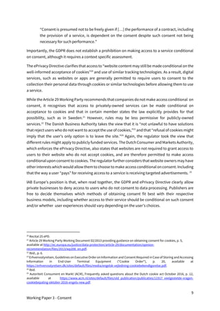 9
Working Paper 3 - Consent
“Consent is presumed not to be freely given if […] the performance of a contract, including
the provision of a service, is dependent on the consent despite such consent not being
necessary for such performance.”
Importantly, the GDPR does not establish a prohibition on making access to a service conditional
on consent, although it requires a context specific assessment.
The ePrivacy Directive clarifies that access to “website content may still be made conditional on the
well-informed acceptance of cookies”20
and use of similar tracking technologies. As a result, digital
services, such as websites or apps are generally permitted to require users to consent to the
collection their personal data through cookies or similar technologies before allowing them to use
a service.
While the Article 29 Working Party recommends that companies do not make access conditional on
consent, it recognises that access to privately-owned services can be made conditional on
acceptance to cookies and that in certain member states the law explicitly provides for that
possibility, such as in Sweden.21
However, rules may be less permissive for publicly-owned
services.22
The Danish Business Authority takes the view that it is “not unlawful to have solutions
that reject users who do not want to accept the use of cookies,”23
and that “refusal of cookies might
imply that the user's only option is to leave the site.”24
Again, the regulator took the view that
different rules might apply to publicly funded services. The Dutch Consumer and Markets Authority,
which enforces the ePrivacy Directive, also states that websites are not required to grant access to
users to their website who do not accept cookies, and are therefore permitted to make access
conditional upon consent to cookies. The regulator further considers that website owners may have
other interests which would allow them to choose to make access conditional on consent. Including
that the way a user “pays” for receiving access to a service is receiving targeted advertisements. 25
IAB Europe’s position is that, when read together, the GDPR and ePrivacy Directive clearly allow
private businesses to deny access to users who do not consent to data processing. Publishers are
free to decide themselves which methods of obtaining consent fit best with their respective
business models, including whether access to their service should be conditional on such consent
and/or whether user experiences should vary depending on the user’s choices.
20
Recital 25 ePD.
21
Article 29 Working Party Working Document 02/2013 providing guidance on obtaining consent for cookies, p. 5,
available at http://ec.europa.eu/justice/data-protection/article-29/documentation/opinion-
recommendation/files/2013/wp208_en.pdf.
22
Ibid., p. 6.
23
Erhvervsstyrelsen, Guidelines on Executive Order on Information and Consent Required in Case of Storing and Accessing
Information in End-User Terminal Equipment ("Cookie Order"), p. 20, available at
https://erhvervsstyrelsen.dk/sites/default/files/media/engelsk-vejledning-cookiebekendtgorelse.pdf.
24
Ibid.
25
Autoriteit Consument en Markt (ACM), Frequently asked questions about the Dutch cookie act October 2016, p. 12,
available at https://www.acm.nl/sites/default/files/old_publication/publicaties/11917_veelgestelde-vragen-
cookiebepaling-oktober-2016-engels-new.pdf.
 