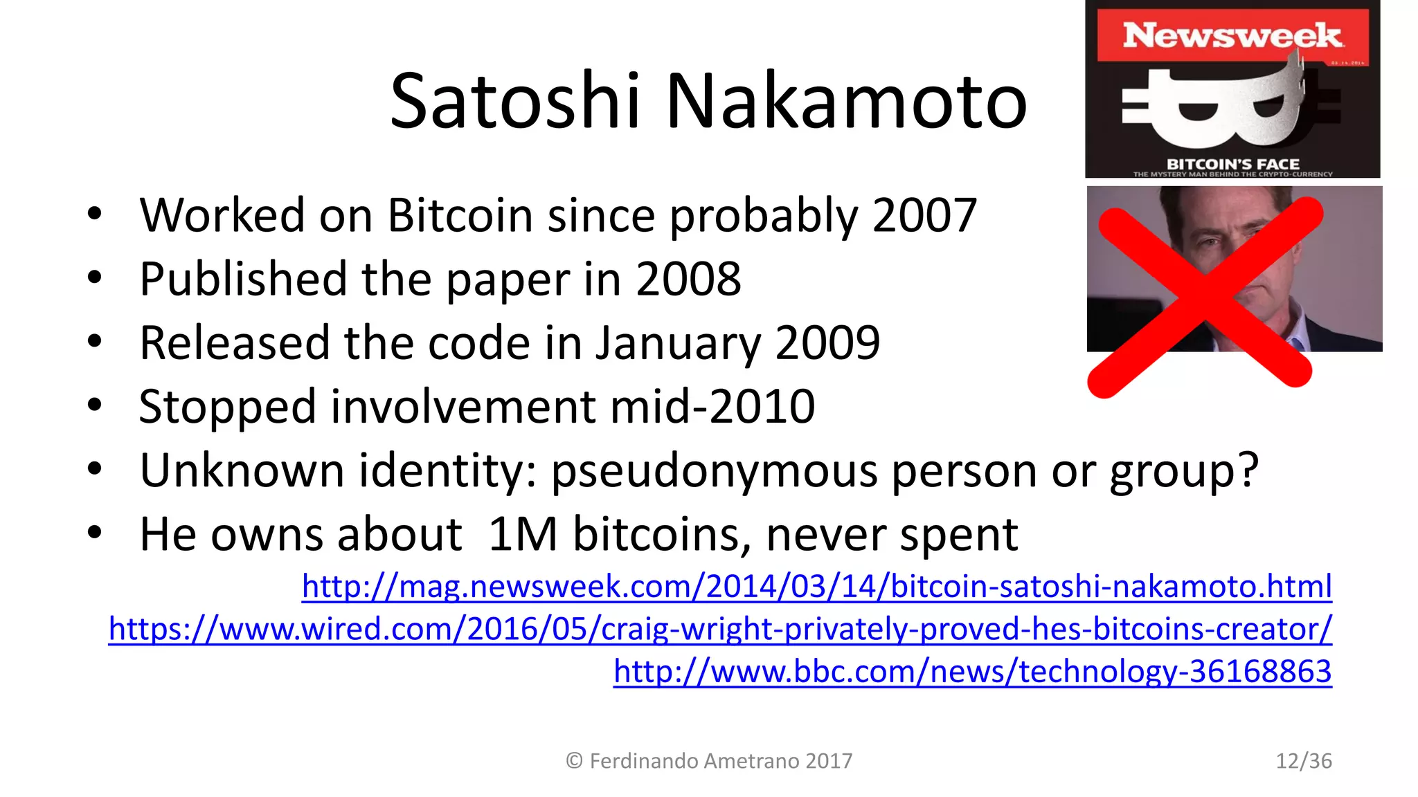 Satoshi Nakamoto
• Worked on Bitcoin since probably 2007
• Published the paper in 2008
• Released the code in January 2009
• Stopped involvement mid-2010
• Unknown identity: pseudonymous person or group?
• He owns about 1M bitcoins, never spent
http://mag.newsweek.com/2014/03/14/bitcoin-satoshi-nakamoto.html
https://www.wired.com/2016/05/craig-wright-privately-proved-hes-bitcoins-creator/
http://www.bbc.com/news/technology-36168863
© Ferdinando Ametrano 2017 12/36
 