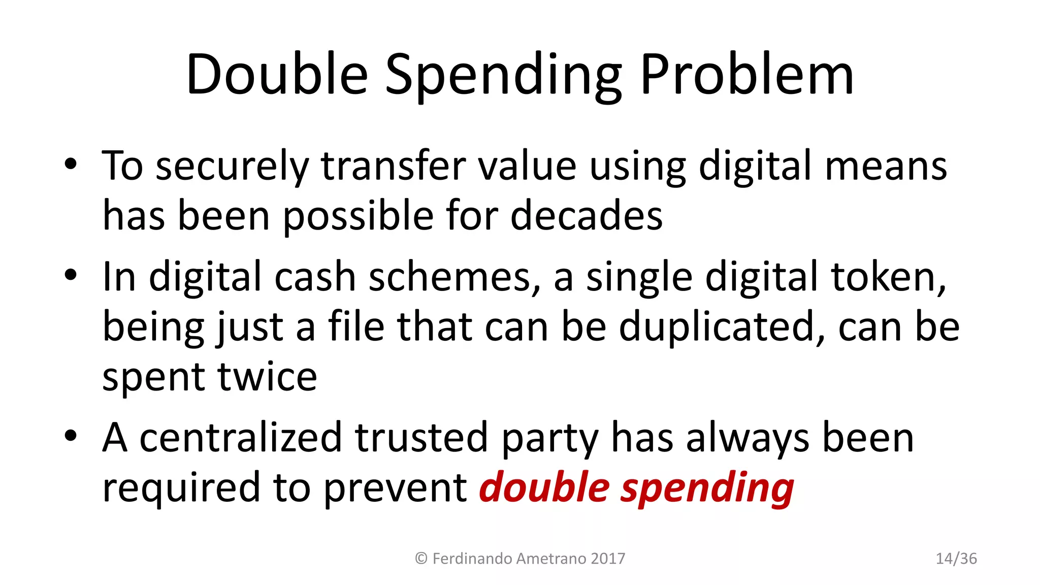 Double Spending Problem
• To securely transfer value using digital means
has been possible for decades
• In digital cash schemes, a single digital token,
being just a file that can be duplicated, can be
spent twice
• A centralized trusted party has always been
required to prevent double spending
© Ferdinando Ametrano 2017 14/36
 
