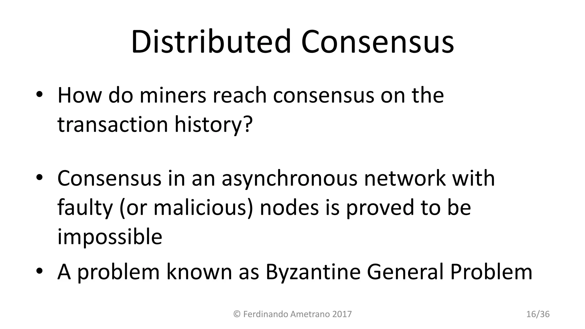 Distributed Consensus
• How do miners reach consensus on the
transaction history?
• Consensus in an asynchronous network with
faulty (or malicious) nodes is proved to be
impossible
• A problem known as Byzantine General Problem
© Ferdinando Ametrano 2017 16/36
 