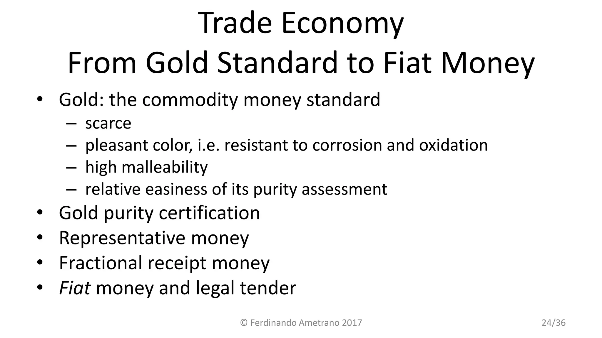 Trade Economy
From Gold Standard to Fiat Money
• Gold: the commodity money standard
– scarce
– pleasant color, i.e. resistant to corrosion and oxidation
– high malleability
– relative easiness of its purity assessment
• Gold purity certification
• Representative money
• Fractional receipt money
• Fiat money and legal tender
© Ferdinando Ametrano 2017 24/36
 