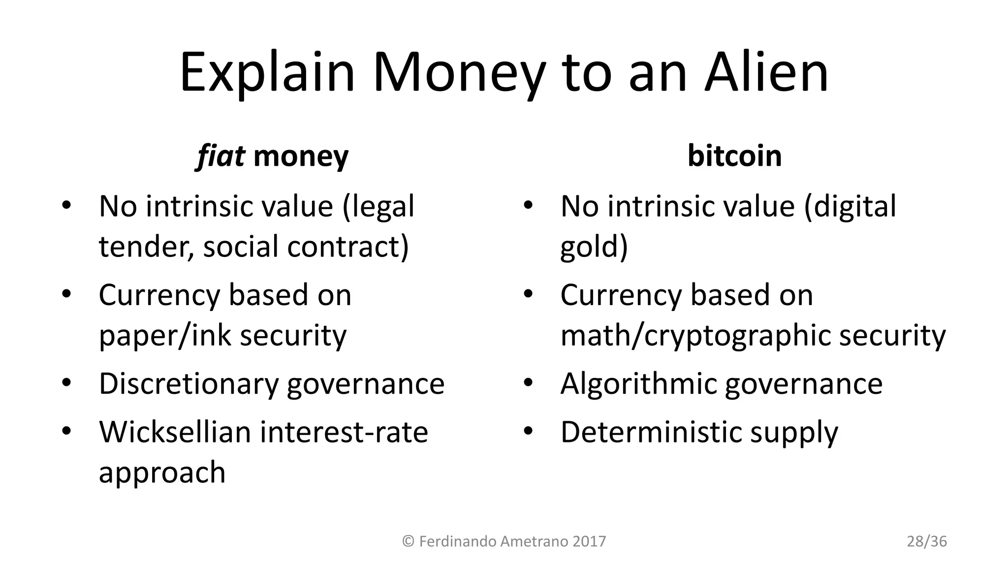 Explain Money to an Alien
fiat money
• No intrinsic value (legal
tender, social contract)
• Currency based on
paper/ink security
• Discretionary governance
• Wicksellian interest-rate
approach
bitcoin
• No intrinsic value (digital
gold)
• Currency based on
math/cryptographic security
• Algorithmic governance
• Deterministic supply
© Ferdinando Ametrano 2017 28/36
 