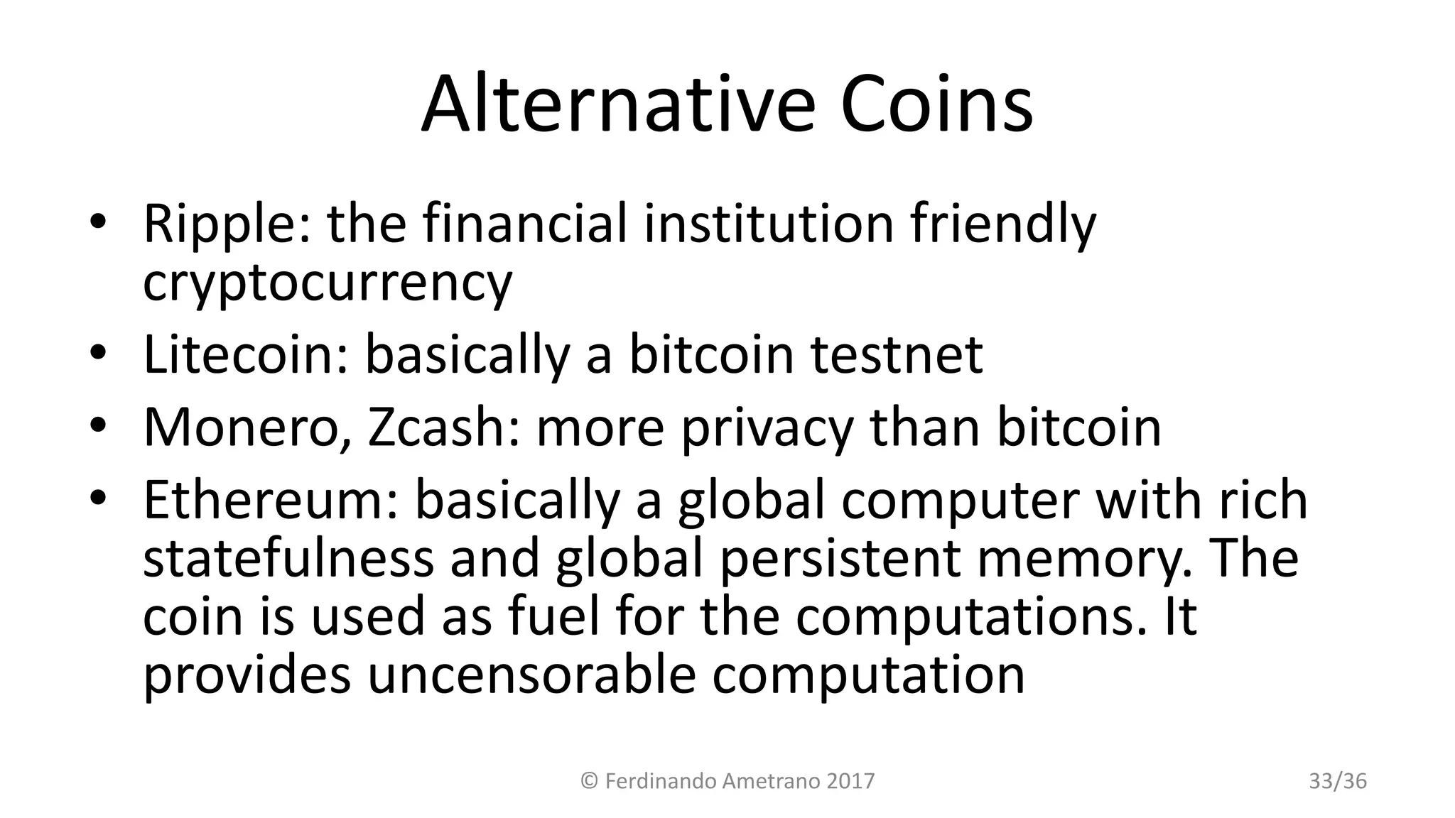 Alternative Coins
• Ripple: the financial institution friendly
cryptocurrency
• Litecoin: basically a bitcoin testnet
• Monero, Zcash: more privacy than bitcoin
• Ethereum: basically a global computer with rich
statefulness and global persistent memory. The
coin is used as fuel for the computations. It
provides uncensorable computation
© Ferdinando Ametrano 2017 33/36
 