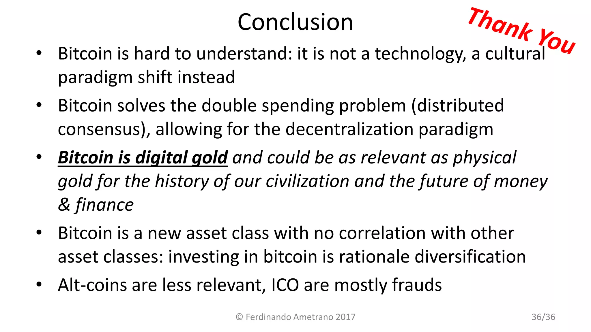 Conclusion
• Bitcoin is hard to understand: it is not a technology, a cultural
paradigm shift instead
• Bitcoin solves the double spending problem (distributed
consensus), allowing for the decentralization paradigm
• Bitcoin is digital gold and could be as relevant as physical
gold for the history of our civilization and the future of money
& finance
• Bitcoin is a new asset class with no correlation with other
asset classes: investing in bitcoin is rationale diversification
• Alt-coins are less relevant, ICO are mostly frauds
© Ferdinando Ametrano 2017 36/36
 