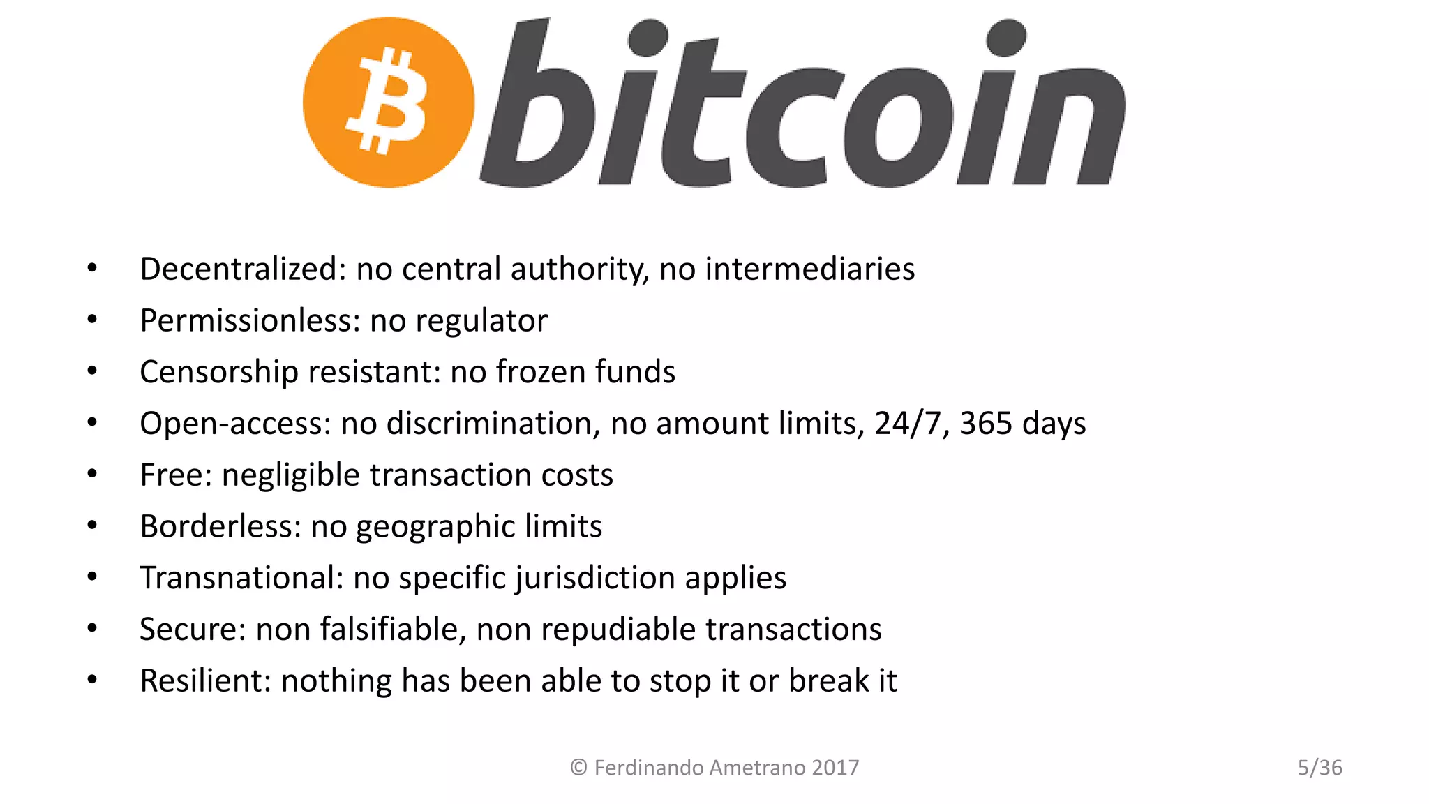 Bitcoin
• Decentralized: no central authority, no intermediaries
• Permissionless: no regulator
• Censorship resistant: no frozen funds
• Open-access: no discrimination, no amount limits, 24/7, 365 days
• Free: negligible transaction costs
• Borderless: no geographic limits
• Transnational: no specific jurisdiction applies
• Secure: non falsifiable, non repudiable transactions
• Resilient: nothing has been able to stop it or break it
© Ferdinando Ametrano 2017 5/36
 