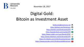 Digital Gold:
Bitcoin as Investment Asset
ferdinando@ametrano.net
https://github.com/fametrano
https://twitter.com/Ferdinando1970
https://speakerdeck.com/nando1970
https://www.reddit.com/user/Nando1970/
https://www.slideshare.net/Ferdinando1970
https://it.linkedin.com/in/ferdinandoametrano
https://www.youtube.com/c/FerdinandoMAmetrano
November 28, 2017
 
