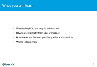 What	
  you	
  will	
  learn
2
• What	
  is	
  GraphQL,	
  and	
  why	
  do	
  we	
  trust	
  in	
  it
• How	
  to	
  use	
  it	
  directly	
  from	
  your	
  workspace
• How	
  to	
  execute	
  the	
  most	
  popular	
  queries	
  and	
  mutations
• Where	
  to	
  learn	
  more
 