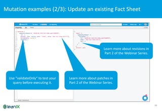 34
Mutation	
  examples	
  (2/3):	
  Update	
  an	
  existing	
  Fact	
  Sheet
Learn more about patches in	
  
Part	
  2	
  of the Webinar	
  Series.
Learn more about revisions in	
  
Part	
  2	
  of the Webinar	
  Series.
Use “validateOnly“	
  to test your
query before executing it.
 