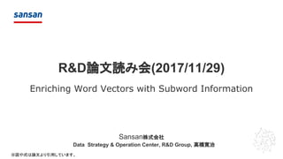 Sansan株式会社
R&D論文読み会(2017/11/29)
Enriching Word Vectors with Subword Information
Data Strategy & Operation Center, R&D Group, 高橋寛治
※図や式は論文より引用しています。
 