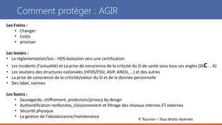 P. Tourron – Tous droits réservés
Comment protéger : AGIR
Les Freins :
• Changer
• Coûts
• prioriser
Les leviers :
• La règlementation/lois : HDS évolution vers une certification
• Les incidents (l’actualité) et La prise de conscience de la criticité du SI de santé sous tous ses angles (DIC … A)
• Les soutiens des structures nationales (HFDS/FSSI, ASIP, ANSSI, …) et des autres
• La prise de conscience de la criticité/valeur du SI et de la donnée personnelle
• Des label, normes
Les basics :
• Sauvegarde, chiffrement, protection/privacy by design
• Authentification renforcées, cloisonnement et filtrage des réseaux internes ET externes
• Sécurité physique
• La gestion de l’obsolescence/maintenance
 