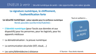 P. Tourron – Tous droits réservés
ENJEUX à venir : Sécurité numérique de santé = des opportunités, une valeur ajoutée
La signature numérique, le chiffrement,
l’authentification forte
La sécurité numérique : valeur ajoutée pour la confiance numérique
Rends possible (conformité/fiabilité) :
• L’identité numérique (pour l’accès aux données et aux
dispositifs) pour les personnes, pour les logiciels, pour les
appareils médicaux
• La dématérialisation : la preuve numérique
• La communication sécurisée (IOT, cloud, …)
• Les soins/télémédecine à distance
Tout en veillant à …
 