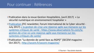 P. Tourron – Tous droits réservés
Pour continuer : Références
Publication dans la revue Gestion Hospitalière, (avril 2017) « La
sécurité numérique en environnement hospitalier »
Publication (FIC newsletter, Forum International de la Cyber sécurité -
July 2017) « la gestion de crise une réponse agile aux menaces sur les
systèmes critiques de santé : https://www.observatoire-fic.com/la-
gestion-de-crise-ssi-une-reponse-agile-aux-menaces-sur-les-
systemes-critiques-de-sante/
Publication “La donnée de santé face au RGPD” (SECEM magazine -
Oct 2017) ; http://secem.fr/secem-magazine/
 