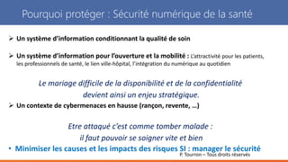 P. Tourron – Tous droits réservés
Pourquoi protéger : Sécurité numérique de la santé
 Un système d’information conditionnant la qualité de soin
 Un système d’information pour l’ouverture et la mobilité : L’attractivité pour les patients,
les professionnels de santé, le lien ville-hôpital, l’intégration du numérique au quotidien
Le mariage difficile de la disponibilité et de la confidentialité
devient ainsi un enjeu stratégique.
 Un contexte de cybermenaces en hausse (rançon, revente, …)
Etre attaqué c’est comme tomber malade :
il faut pouvoir se soigner vite et bien
• Minimiser les causes et les impacts des risques SI : manager le sécurité
 