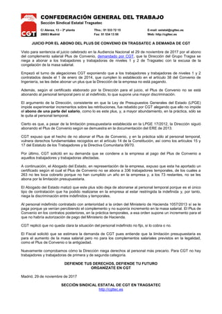 CONFEDERACIÓN GENERAL DEL TRABAJO
Sección Sindical Estatal Tragsatec
C/ Alenza, 13 – 2ª planta Tfno.: 91 533 72 15 E-mail: estatal@cgttec.es
28003 Madrid Fax: 91 534 13 00 Web: http://cgttec.es
JUICIO POR EL ABONO DEL PLUS DE CONVENIO EN TRAGSATEC A DEMANDA DE CGT
Visto para sentencia el juicio celebrado en la Audiencia Nacional el 29 de noviembre de 2017 por el abono
del complemento salarial Plus de Convenio, demandado por CGT, que la Dirección del Grupo Tragsa se
niega a abonar a los trabajadores y trabajadoras de niveles 1 y 2 de Tragsatec con la excusa de la
congelación de la masa salarial.
Empezó el turno de alegaciones CGT exponiendo que a los trabajadores y trabajadoras de niveles 1 y 2
contratados desde el 1 de enero de 2014, que cumplen lo establecido en el artículo 38 del Convenio de
Ingeniería, se les debe abonar un plus que la Dirección de la empresa no está pagando.
Además, según el certificado elaborado por la Dirección para el juicio, el Plus de Convenio no se está
abonando al personal temporal pero sí al indefinido, lo que supone una mayor discriminación.
El argumento de la Dirección, consistente en que la Ley de Presupuestos Generales del Estado (LPGE)
impide experimentar incrementos sobre las retribuciones, fue rebatido por CGT alegando que ello no impide
el abono de una parte del salario, como lo es este plus, y, a mayor abundamiento, en la práctica, sólo se
le quita al personal temporal.
Cierto es que, a pesar de la limitación presupuestaria establecida en la LPGE 17/2012, la Dirección siguió
abonando el Plus de Convenio según se demuestra en la documentación del ERE de 2013.
CGT expuso que el hecho de no abonar el Plus de Convenio, y en la práctica sólo al personal temporal,
vulnera derechos fundamentales recogidos en el artículo 14 de la Constitución, así como los artículos 15 y
17 del Estatuto de los Trabajadores y la Directiva Comunitaria 99/70.
Por último, CGT solicitó en su demanda que se condene a la empresa al pago del Plus de Convenio a
aquellos trabajadores y trabajadoras afectadas.
A continuación, el Abogado del Estado, en representación de la empresa, expuso que esta ha aportado un
certificado según el cual el Plus de Convenio no se abona a 336 trabajadores temporales, de los cuales a
263 no les toca cobrarlo porque no han cumplido un año en la empresa y, a los 73 restantes, no se les
abona por la limitación presupuestaria.
El Abogado del Estado matizó que este plus sólo deja de abonarse al personal temporal porque es el único
tipo de contratación que ha podido realizarse en la empresa al estar restringida la indefinida y, por tanto,
niega la discriminación entre indefinidos y temporales.
Al personal indefinido contratado con anterioridad a la orden del Ministerio de Hacienda 1057/2013 sí se le
paga porque ya venían percibiendo el complemento y no suponía incremento en la masa salarial. El Plus de
Convenio en los contratos posteriores, en la práctica temporales, a esa orden supone un incremento para el
que no habría autorización de pago del Ministerio de Hacienda.
CGT replicó que no queda clara la situación del personal indefinido no fijo, si lo cobra o no.
El Fiscal solicitó que se estimara la demanda de CGT pues entiende que la limitación presupuestaria es
para el aumento de la masa salarial pero no para los complementos salariales previstos en la legalidad,
como el Plus de Convenio o la antigüedad.
Nuevamente comprobamos cómo la Dirección niega derechos al personal más precario. Para CGT no hay
trabajadores y trabajadoras de primera y de segunda categoría.
DEFIENDE TUS DERECHOS, DEFIENDE TU FUTURO
ORGANÍZATE EN CGT
Madrid, 29 de noviembre de 2017
SECCIÓN SINDICAL ESTATAL DE CGT EN TRAGSATEC
http://cgttec.es
 